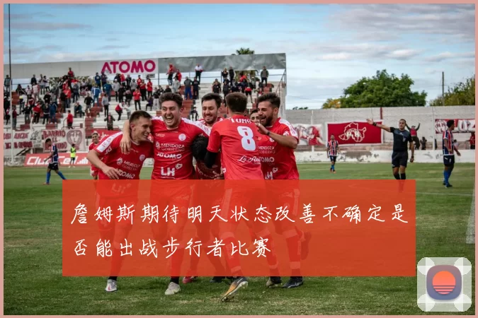 詹姆斯期待明天状态改善不确定是否能出战步行者比赛