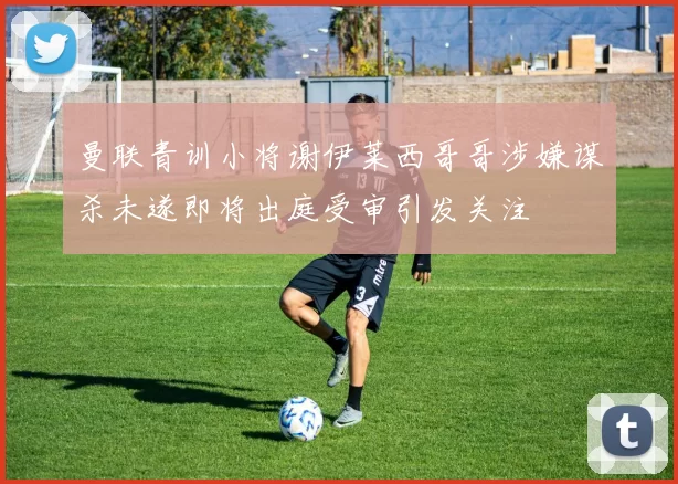 曼联青训小将谢伊莱西哥哥涉嫌谋杀未遂即将出庭受审引发关注