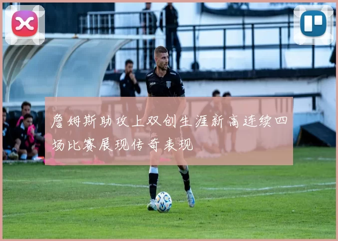 詹姆斯助攻上双创生涯新高连续四场比赛展现传奇表现