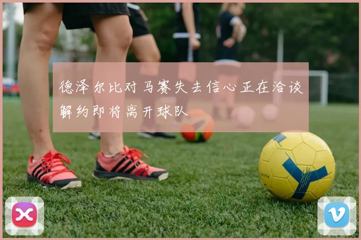 德泽尔比对马赛失去信心正在洽谈解约即将离开球队