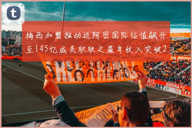 梅西加盟推动迈阿密国际估值飙升至145亿成美职联之最年收入突破2亿美元
