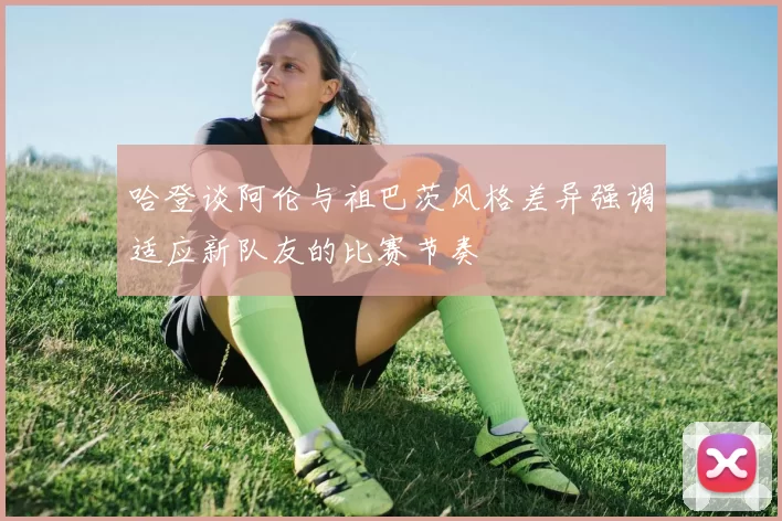 哈登谈阿伦与祖巴茨风格差异强调适应新队友的比赛节奏