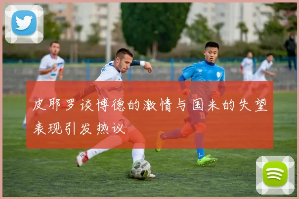 皮耶罗谈博德的激情与国米的失望表现引发热议