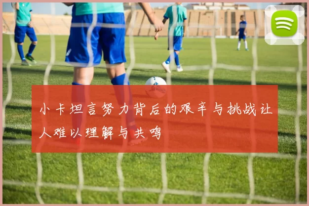 小卡坦言努力背后的艰辛与挑战让人难以理解与共鸣