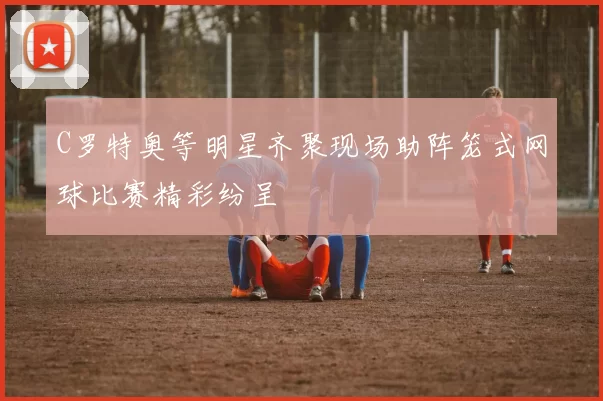 C罗特奥等明星齐聚现场助阵笼式网球比赛精彩纷呈