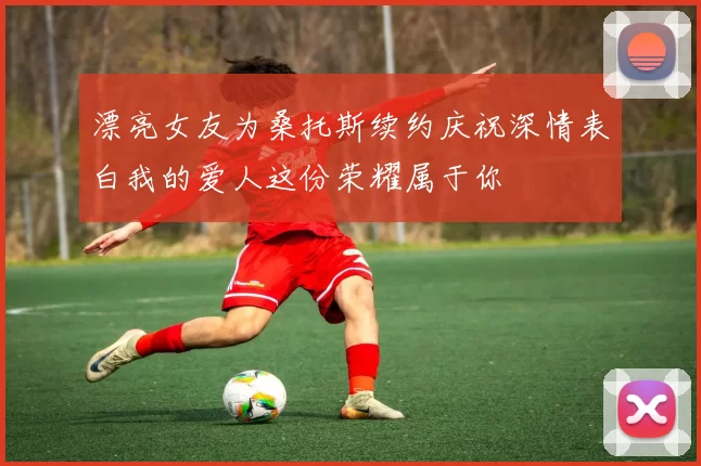 漂亮女友为桑托斯续约庆祝深情表白我的爱人这份荣耀属于你