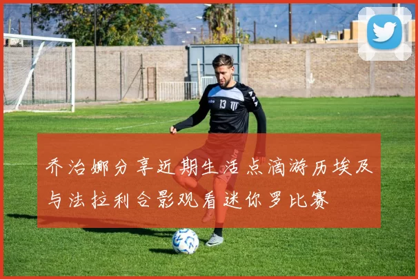乔治娜分享近期生活点滴游历埃及与法拉利合影观看迷你罗比赛