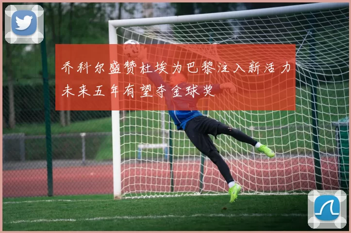 乔科尔盛赞杜埃为巴黎注入新活力未来五年有望夺金球奖