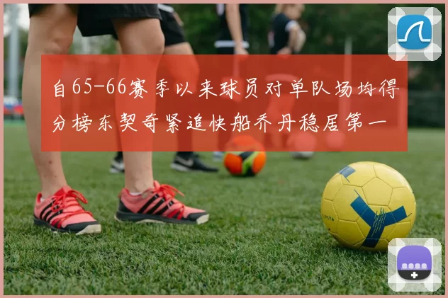 自65-66赛季以来球员对单队场均得分榜东契奇紧追快船乔丹稳居第一