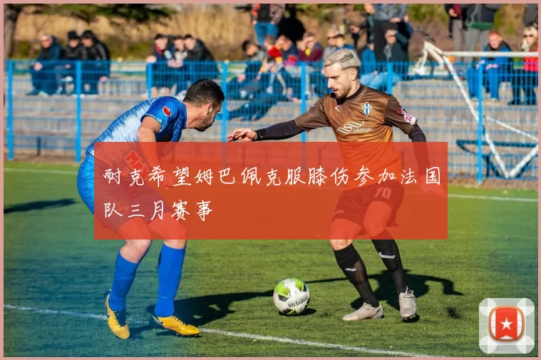 耐克希望姆巴佩克服膝伤参加法国队三月赛事