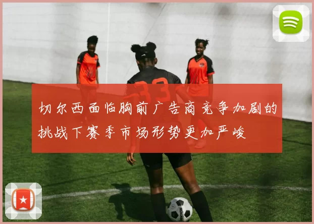 切尔西面临胸前广告商竞争加剧的挑战下赛季市场形势更加严峻