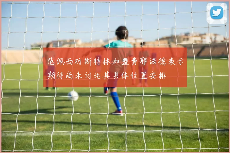 范佩西对斯特林加盟费耶诺德表示期待尚未讨论其具体位置安排