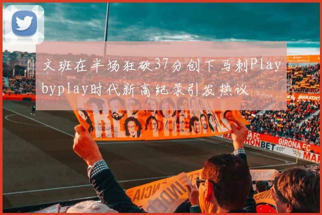 文班在半场狂砍37分创下马刺Playbyplay时代新高纪录引发热议