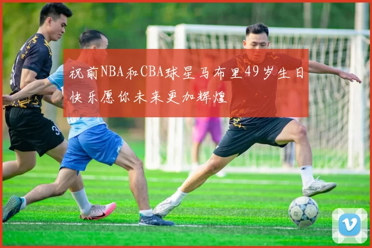 祝前NBA和CBA球星马布里49岁生日快乐愿你未来更加辉煌