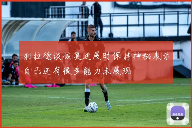 利拉德谈恢复进展时保持神秘表示自己还有很多能力未展现