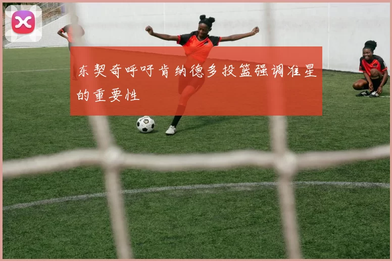 东契奇呼吁肯纳德多投篮强调准星的重要性