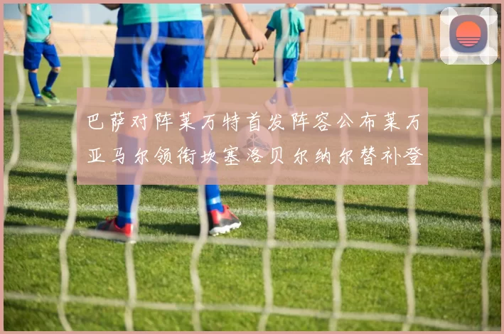 巴萨对阵莱万特首发阵容公布莱万亚马尔领衔坎塞洛贝尔纳尔替补登场