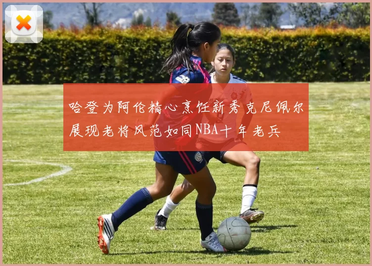 哈登为阿伦精心烹饪新秀克尼佩尔展现老将风范如同NBA十年老兵
