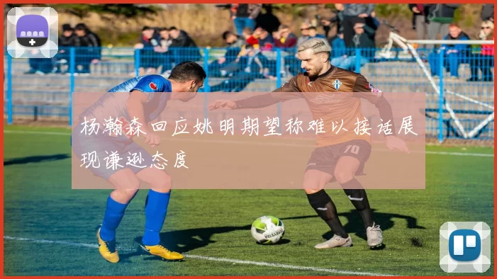 杨瀚森回应姚明期望称难以接话展现谦逊态度