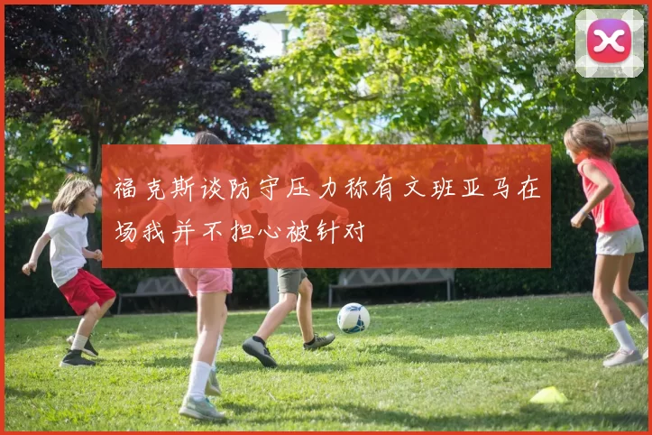 福克斯谈防守压力称有文班亚马在场我并不担心被针对