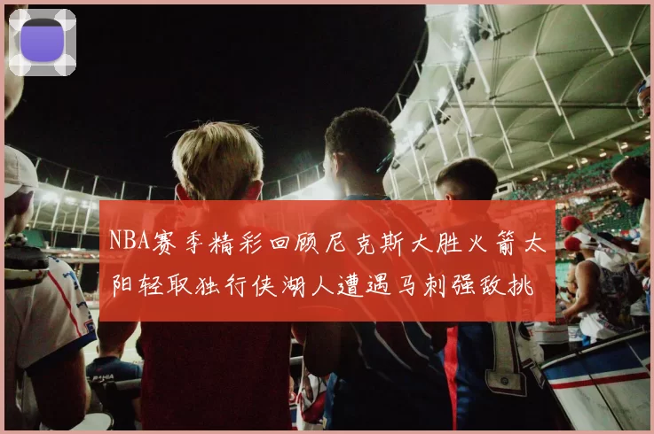 NBA赛季精彩回顾尼克斯大胜火箭太阳轻取独行侠湖人遭遇马刺强敌挑战