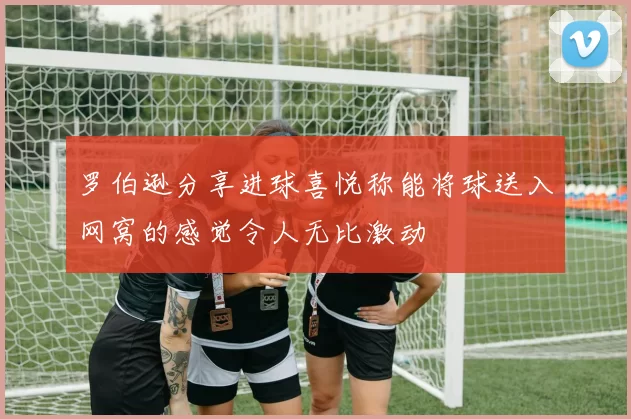 罗伯逊分享进球喜悦称能将球送入网窝的感觉令人无比激动