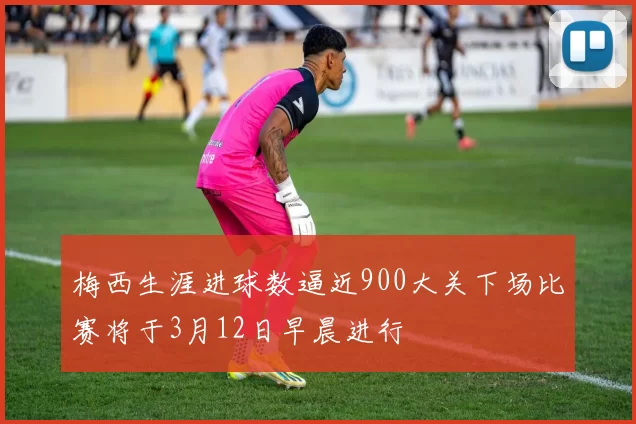 梅西生涯进球数逼近900大关下场比赛将于3月12日早晨进行