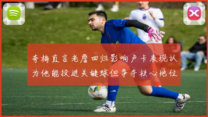 夸梅直言老詹回归影响卢卡表现认为他能投进关键球但争夺核心地位成阻碍