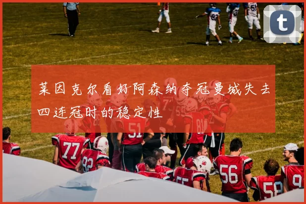 莱因克尔看好阿森纳夺冠曼城失去四连冠时的稳定性